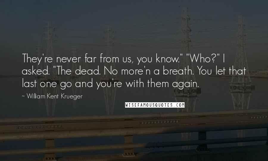 William Kent Krueger Quotes: They're never far from us, you know." "Who?" I asked. "The dead. No more'n a breath. You let that last one go and you're with them again.