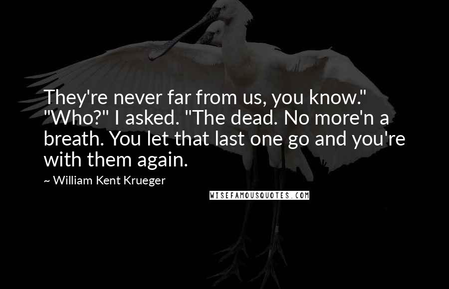 William Kent Krueger Quotes: They're never far from us, you know." "Who?" I asked. "The dead. No more'n a breath. You let that last one go and you're with them again.