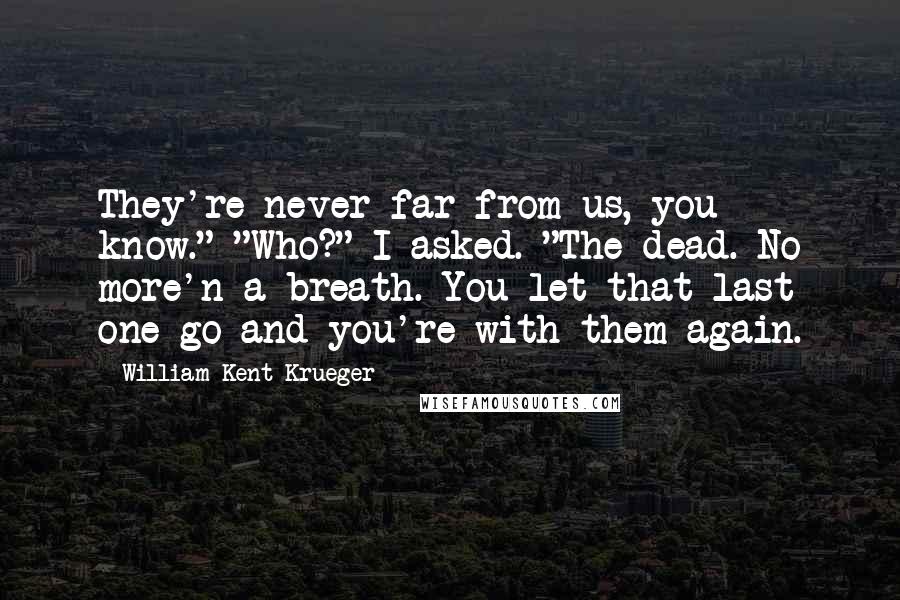 William Kent Krueger Quotes: They're never far from us, you know." "Who?" I asked. "The dead. No more'n a breath. You let that last one go and you're with them again.