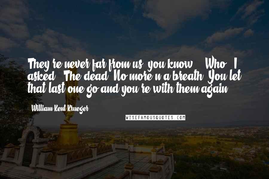 William Kent Krueger Quotes: They're never far from us, you know." "Who?" I asked. "The dead. No more'n a breath. You let that last one go and you're with them again.