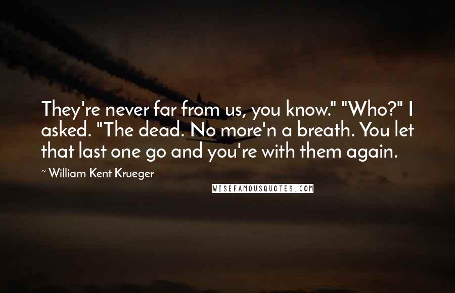 William Kent Krueger Quotes: They're never far from us, you know." "Who?" I asked. "The dead. No more'n a breath. You let that last one go and you're with them again.
