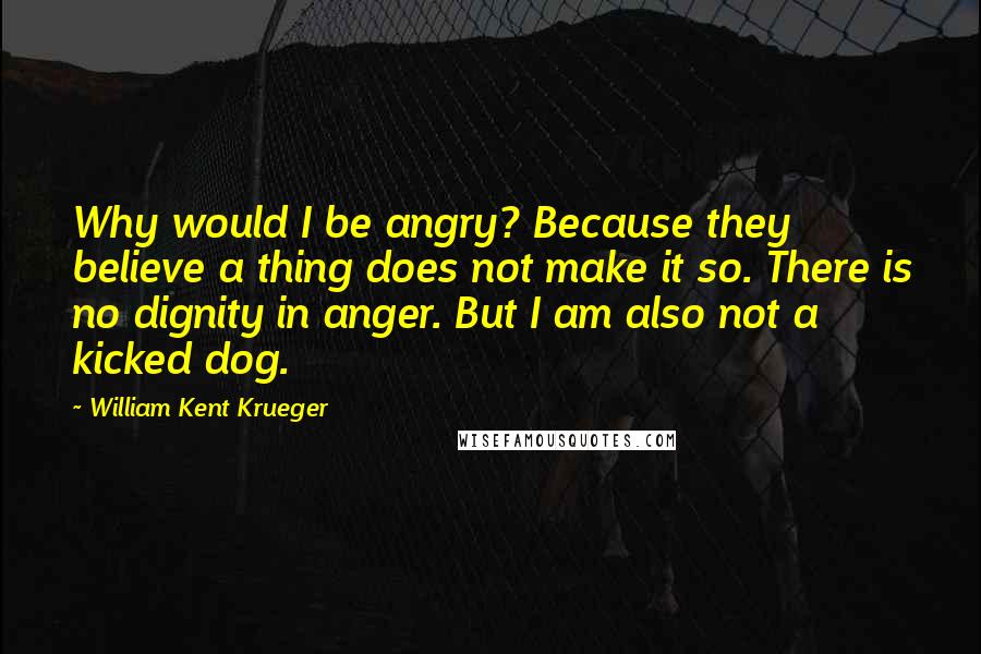William Kent Krueger Quotes: Why would I be angry? Because they believe a thing does not make it so. There is no dignity in anger. But I am also not a kicked dog.