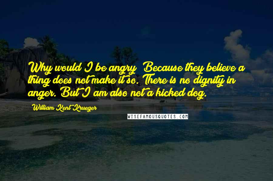 William Kent Krueger Quotes: Why would I be angry? Because they believe a thing does not make it so. There is no dignity in anger. But I am also not a kicked dog.