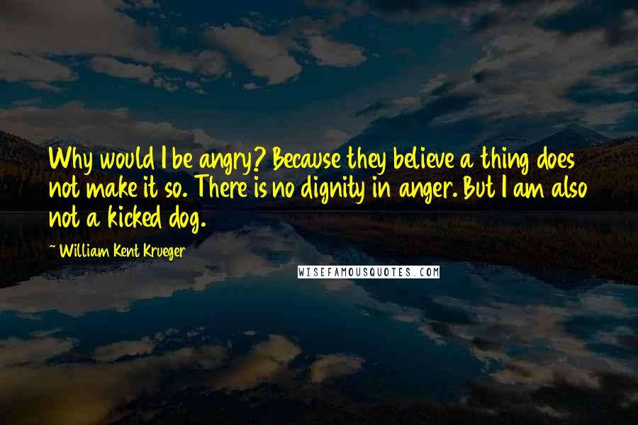 William Kent Krueger Quotes: Why would I be angry? Because they believe a thing does not make it so. There is no dignity in anger. But I am also not a kicked dog.