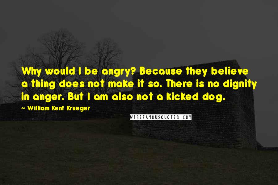 William Kent Krueger Quotes: Why would I be angry? Because they believe a thing does not make it so. There is no dignity in anger. But I am also not a kicked dog.