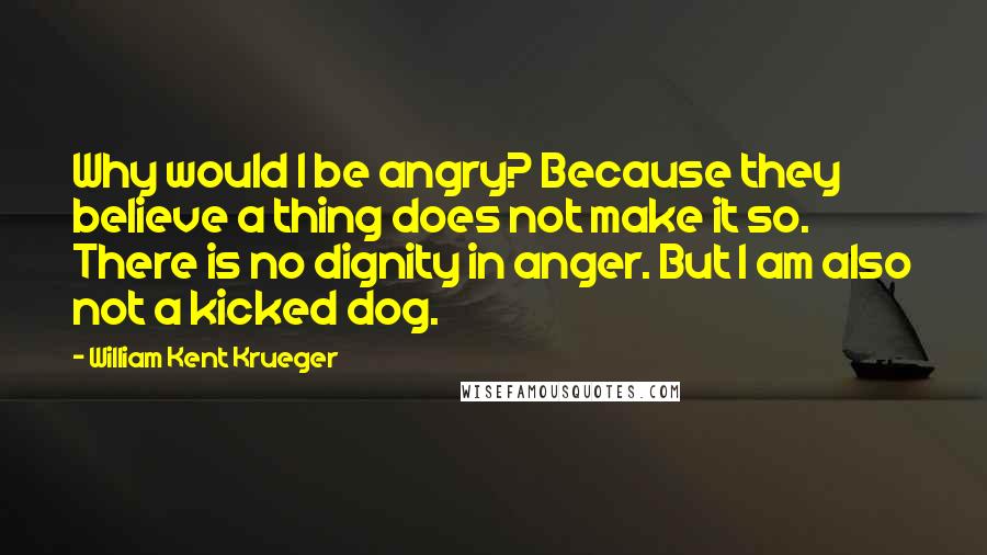 William Kent Krueger Quotes: Why would I be angry? Because they believe a thing does not make it so. There is no dignity in anger. But I am also not a kicked dog.