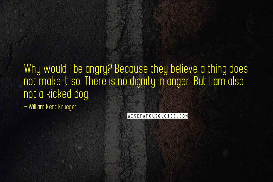 William Kent Krueger Quotes: Why would I be angry? Because they believe a thing does not make it so. There is no dignity in anger. But I am also not a kicked dog.