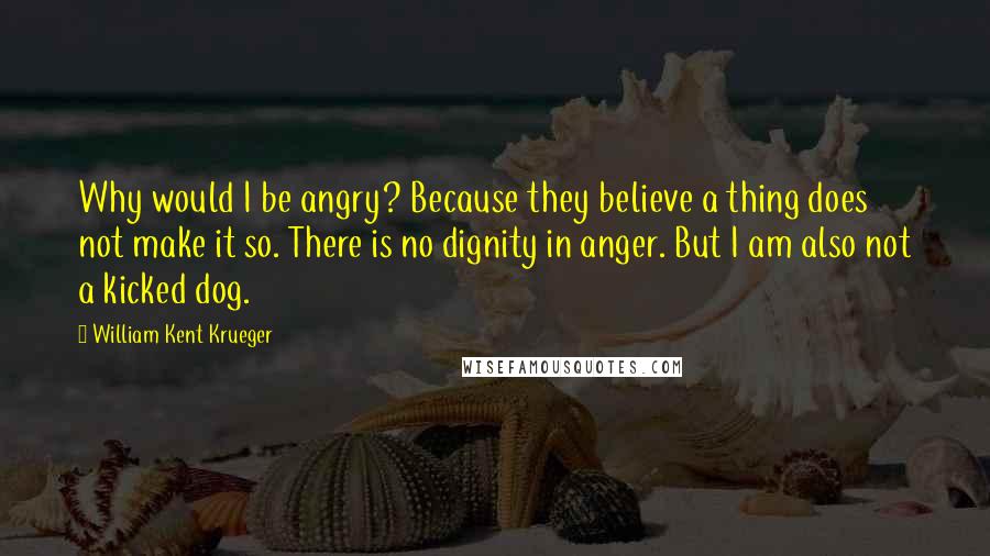 William Kent Krueger Quotes: Why would I be angry? Because they believe a thing does not make it so. There is no dignity in anger. But I am also not a kicked dog.