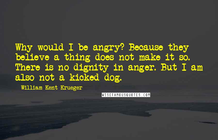 William Kent Krueger Quotes: Why would I be angry? Because they believe a thing does not make it so. There is no dignity in anger. But I am also not a kicked dog.