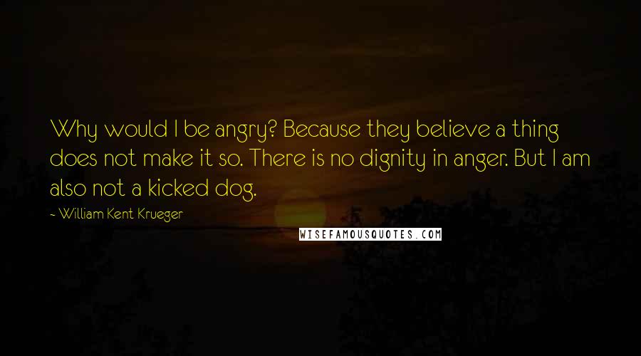 William Kent Krueger Quotes: Why would I be angry? Because they believe a thing does not make it so. There is no dignity in anger. But I am also not a kicked dog.