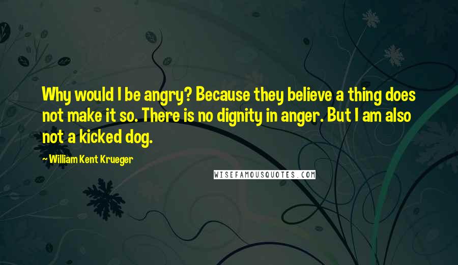 William Kent Krueger Quotes: Why would I be angry? Because they believe a thing does not make it so. There is no dignity in anger. But I am also not a kicked dog.