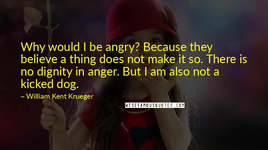 William Kent Krueger Quotes: Why would I be angry? Because they believe a thing does not make it so. There is no dignity in anger. But I am also not a kicked dog.