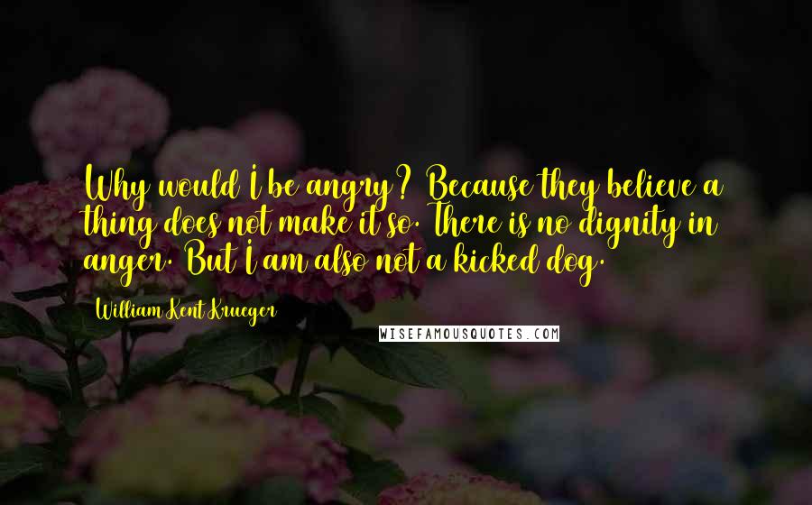 William Kent Krueger Quotes: Why would I be angry? Because they believe a thing does not make it so. There is no dignity in anger. But I am also not a kicked dog.