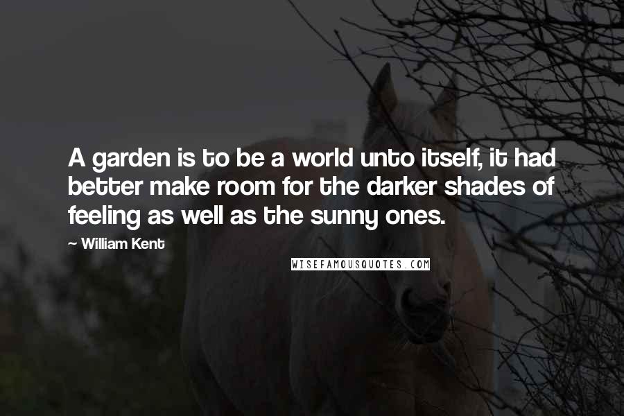 William Kent Quotes: A garden is to be a world unto itself, it had better make room for the darker shades of feeling as well as the sunny ones.