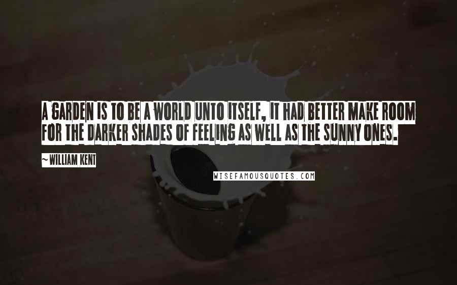 William Kent Quotes: A garden is to be a world unto itself, it had better make room for the darker shades of feeling as well as the sunny ones.