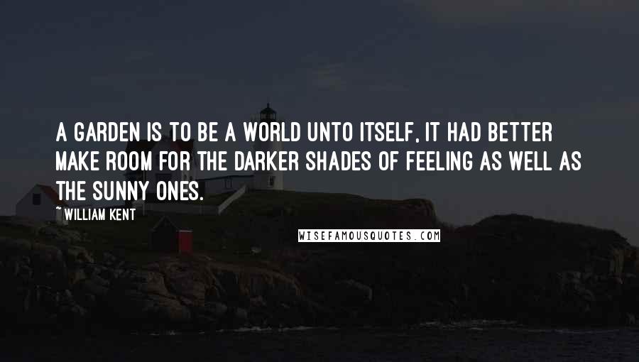 William Kent Quotes: A garden is to be a world unto itself, it had better make room for the darker shades of feeling as well as the sunny ones.