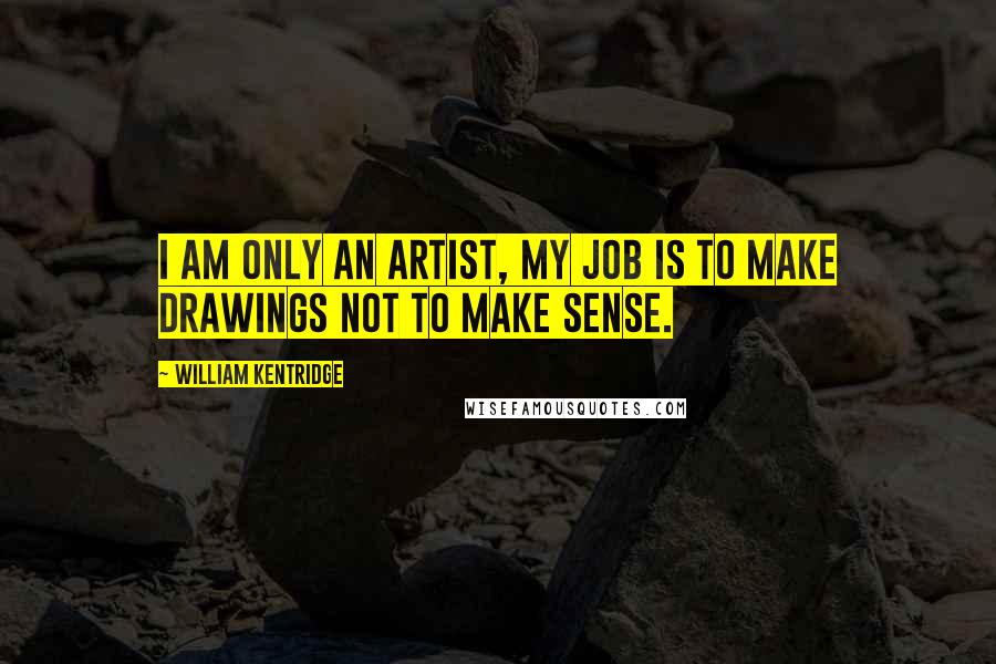 William Kentridge Quotes: I am only an artist, my job is to make drawings not to make sense.