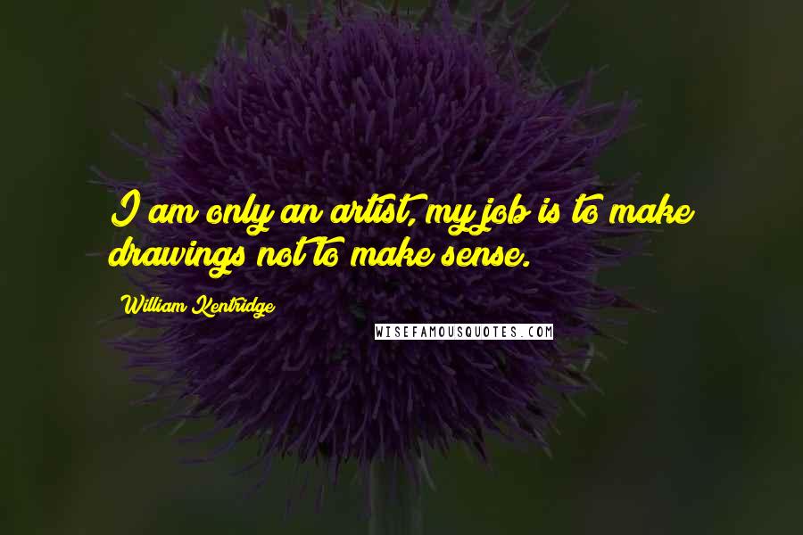 William Kentridge Quotes: I am only an artist, my job is to make drawings not to make sense.