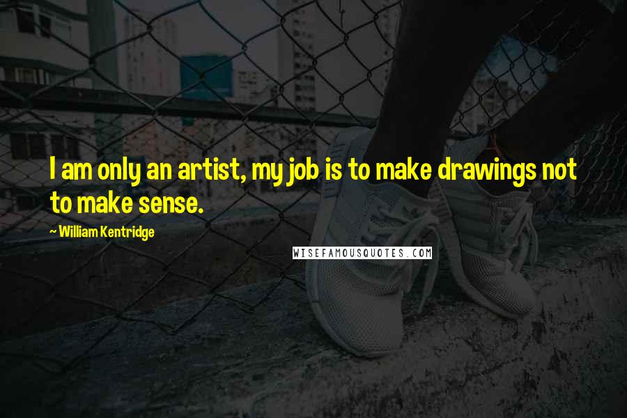 William Kentridge Quotes: I am only an artist, my job is to make drawings not to make sense.