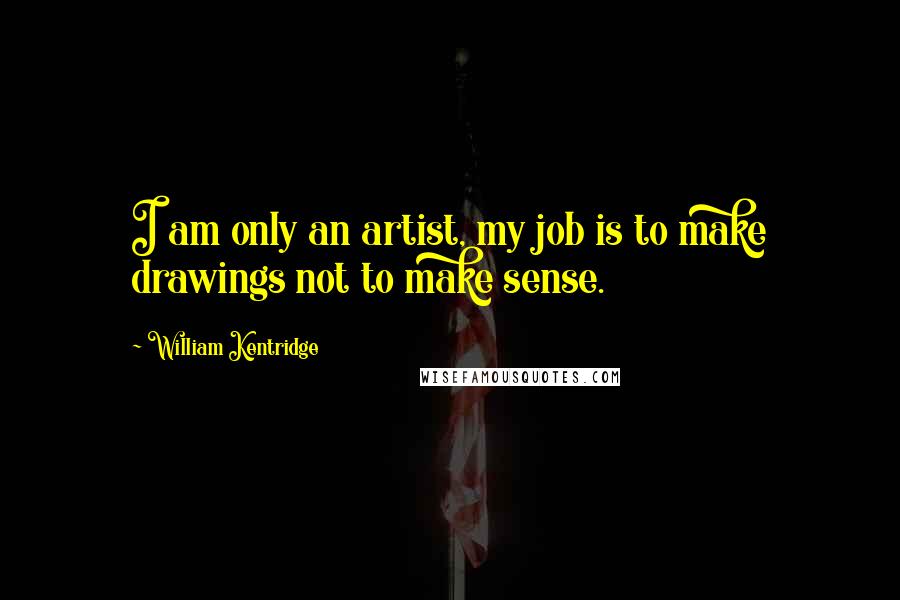 William Kentridge Quotes: I am only an artist, my job is to make drawings not to make sense.