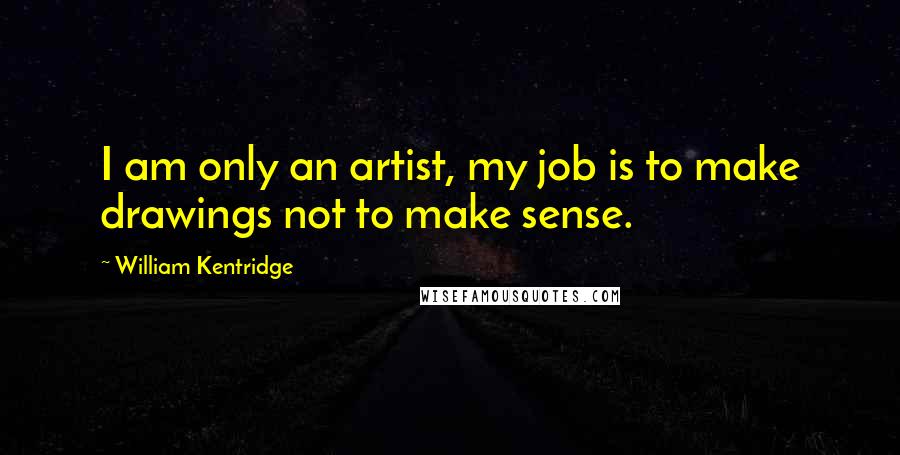 William Kentridge Quotes: I am only an artist, my job is to make drawings not to make sense.