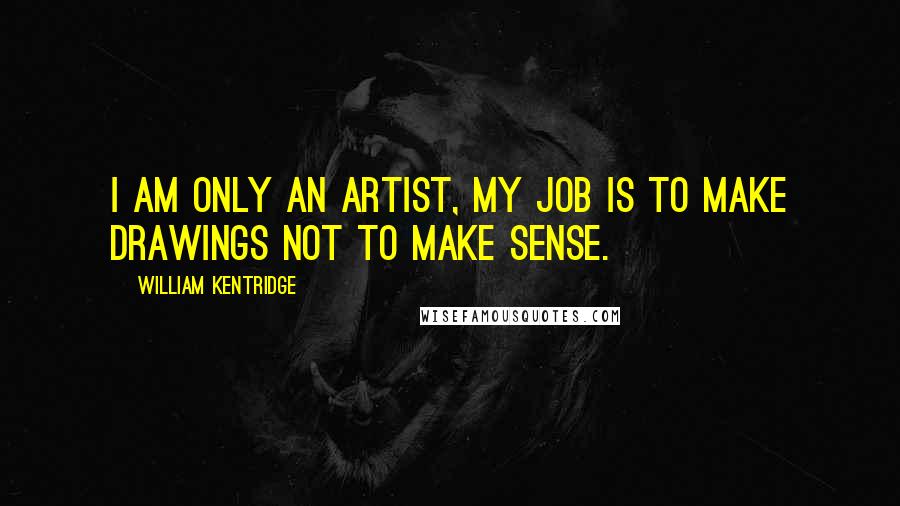 William Kentridge Quotes: I am only an artist, my job is to make drawings not to make sense.