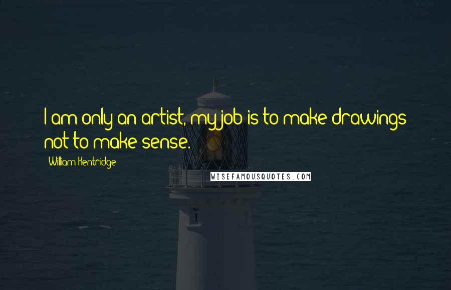 William Kentridge Quotes: I am only an artist, my job is to make drawings not to make sense.