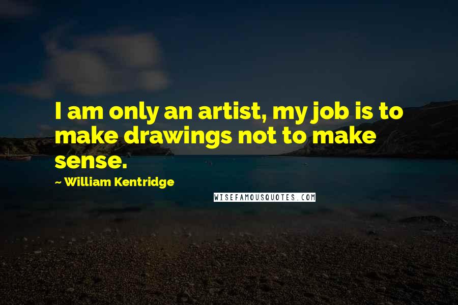 William Kentridge Quotes: I am only an artist, my job is to make drawings not to make sense.