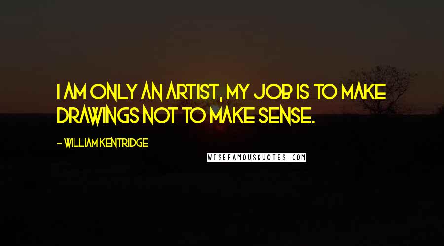 William Kentridge Quotes: I am only an artist, my job is to make drawings not to make sense.
