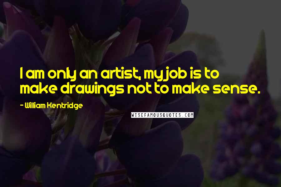 William Kentridge Quotes: I am only an artist, my job is to make drawings not to make sense.