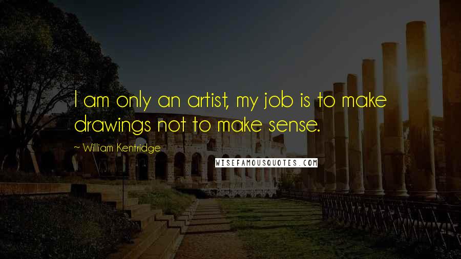 William Kentridge Quotes: I am only an artist, my job is to make drawings not to make sense.