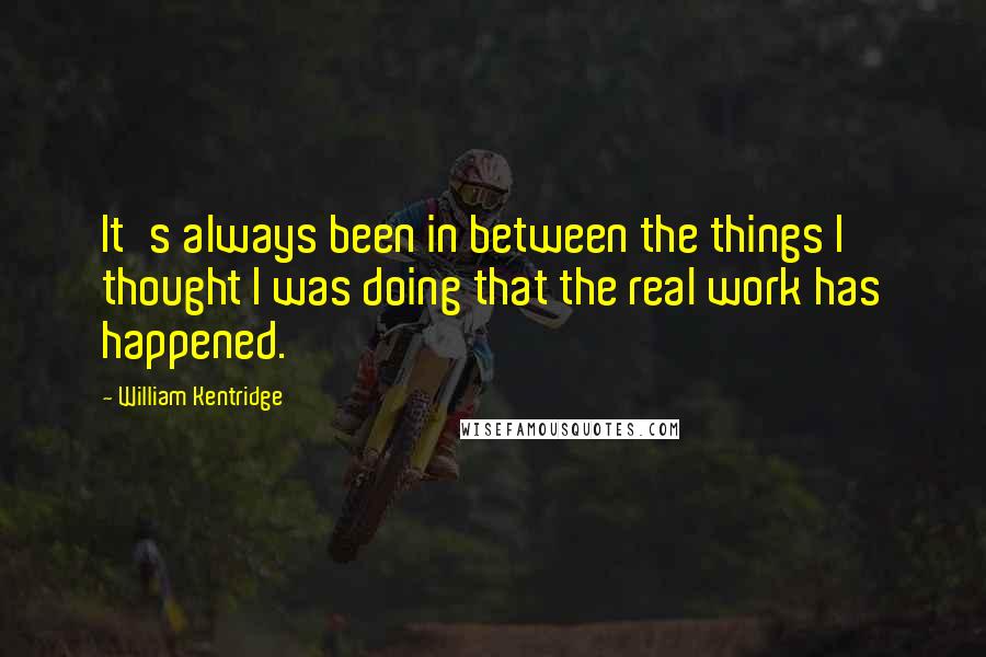 William Kentridge Quotes: It's always been in between the things I thought I was doing that the real work has happened.