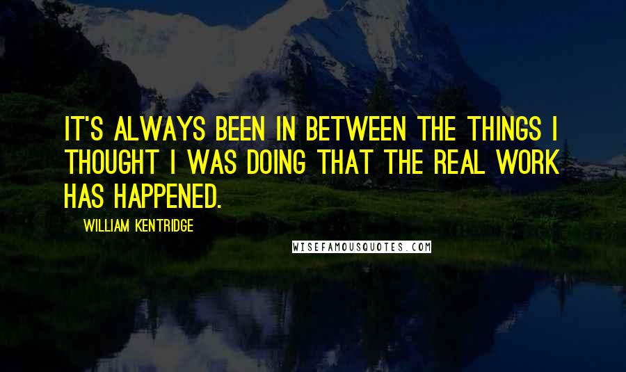 William Kentridge Quotes: It's always been in between the things I thought I was doing that the real work has happened.