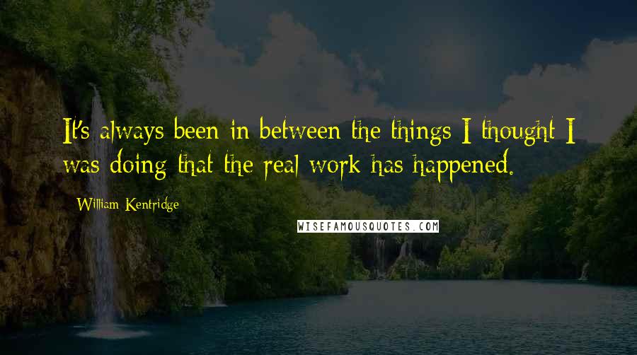 William Kentridge Quotes: It's always been in between the things I thought I was doing that the real work has happened.