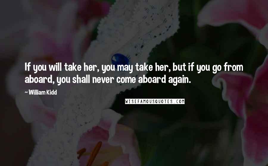 William Kidd Quotes: If you will take her, you may take her, but if you go from aboard, you shall never come aboard again.