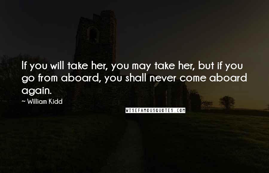 William Kidd Quotes: If you will take her, you may take her, but if you go from aboard, you shall never come aboard again.