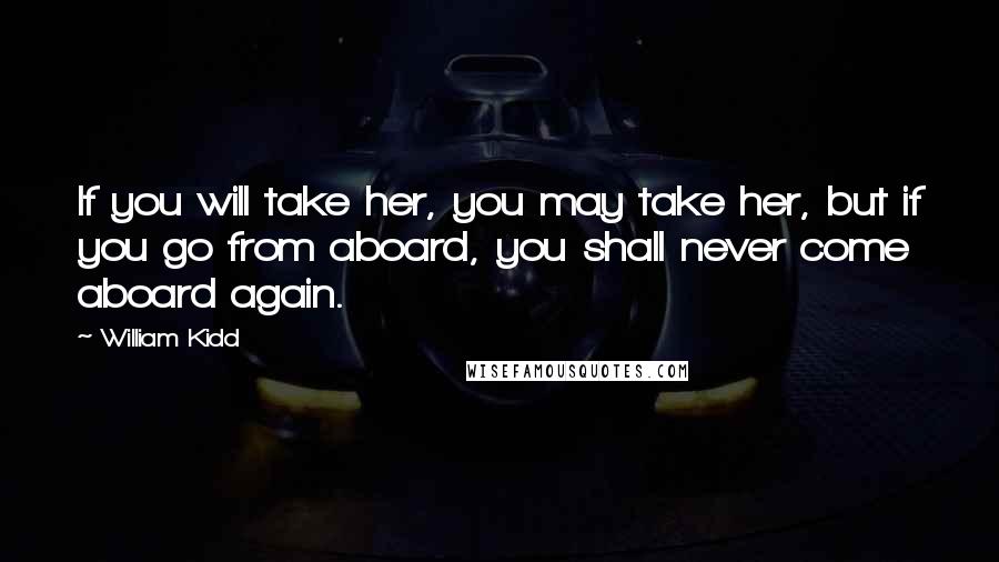 William Kidd Quotes: If you will take her, you may take her, but if you go from aboard, you shall never come aboard again.