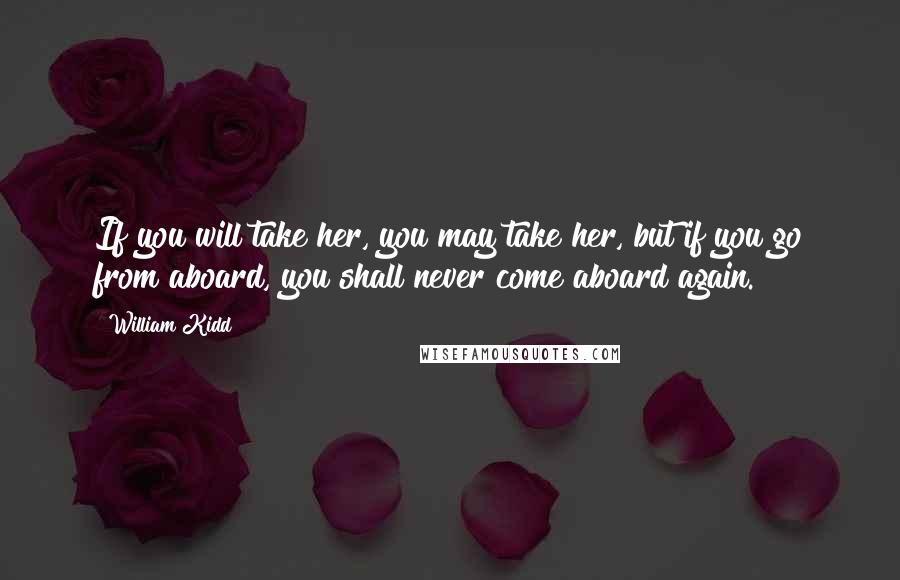 William Kidd Quotes: If you will take her, you may take her, but if you go from aboard, you shall never come aboard again.