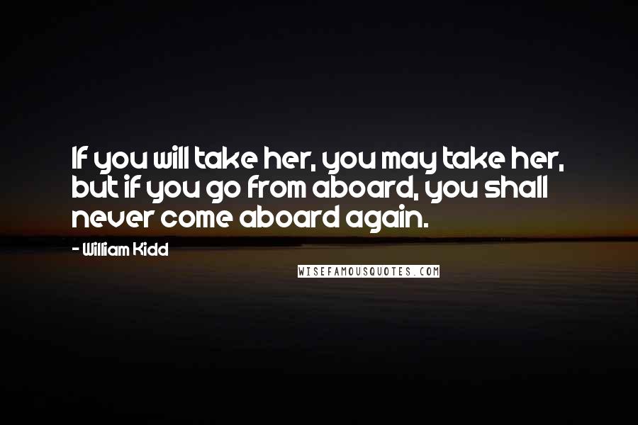 William Kidd Quotes: If you will take her, you may take her, but if you go from aboard, you shall never come aboard again.