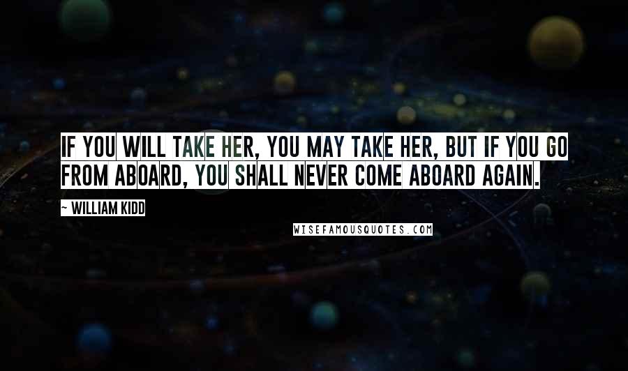 William Kidd Quotes: If you will take her, you may take her, but if you go from aboard, you shall never come aboard again.