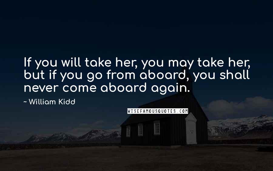 William Kidd Quotes: If you will take her, you may take her, but if you go from aboard, you shall never come aboard again.