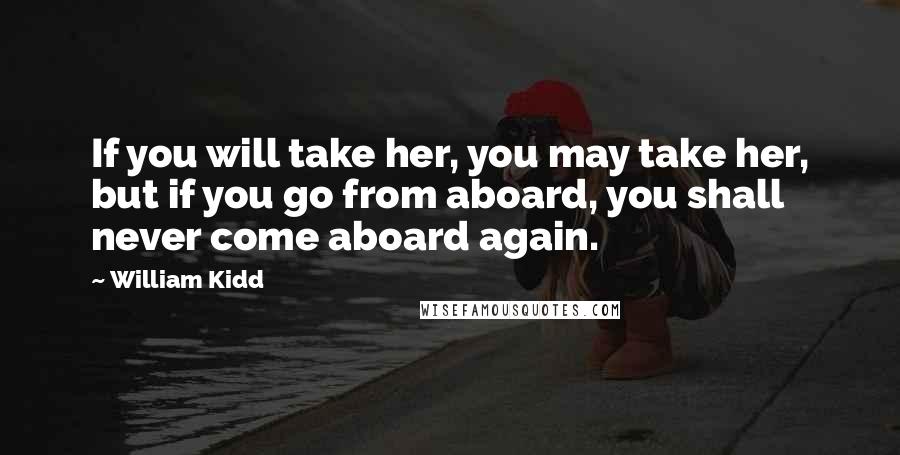 William Kidd Quotes: If you will take her, you may take her, but if you go from aboard, you shall never come aboard again.