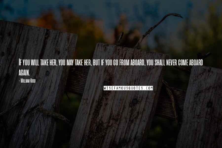 William Kidd Quotes: If you will take her, you may take her, but if you go from aboard, you shall never come aboard again.