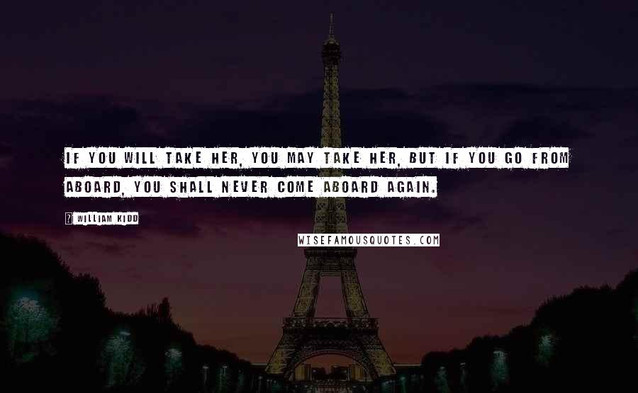 William Kidd Quotes: If you will take her, you may take her, but if you go from aboard, you shall never come aboard again.