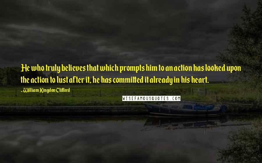 William Kingdon Clifford Quotes: He who truly believes that which prompts him to an action has looked upon the action to lust after it, he has committed it already in his heart.