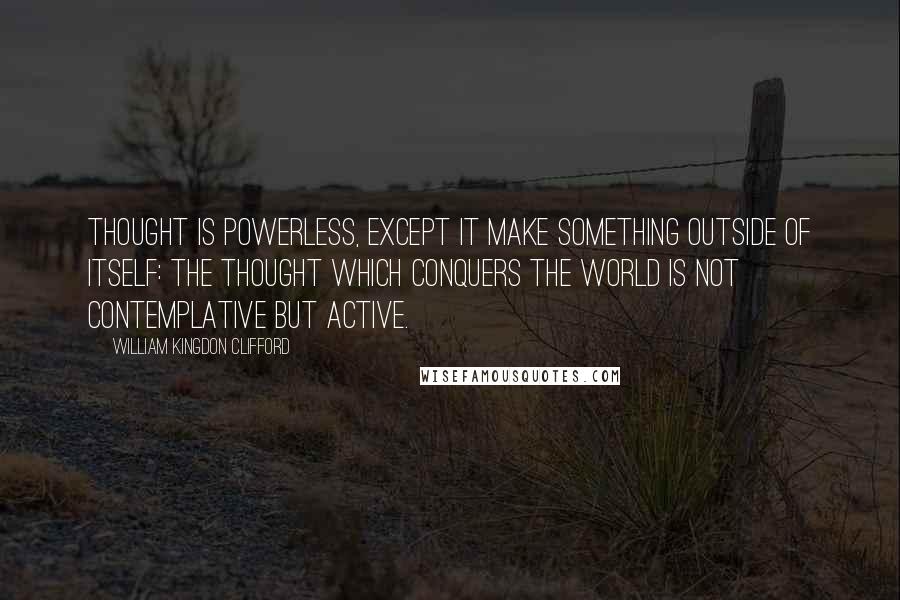 William Kingdon Clifford Quotes: Thought is powerless, except it make something outside of itself: the thought which conquers the world is not contemplative but active.
