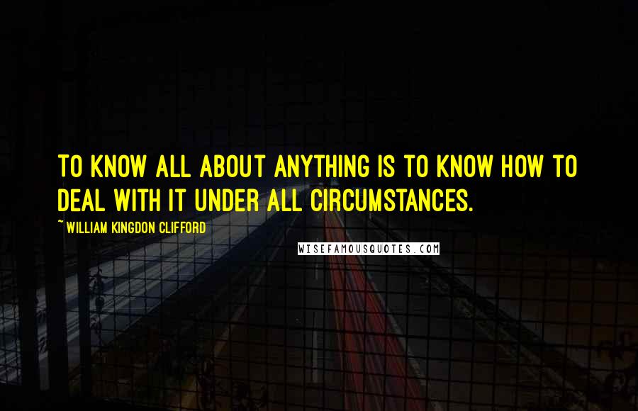 William Kingdon Clifford Quotes: To know all about anything is to know how to deal with it under all circumstances.