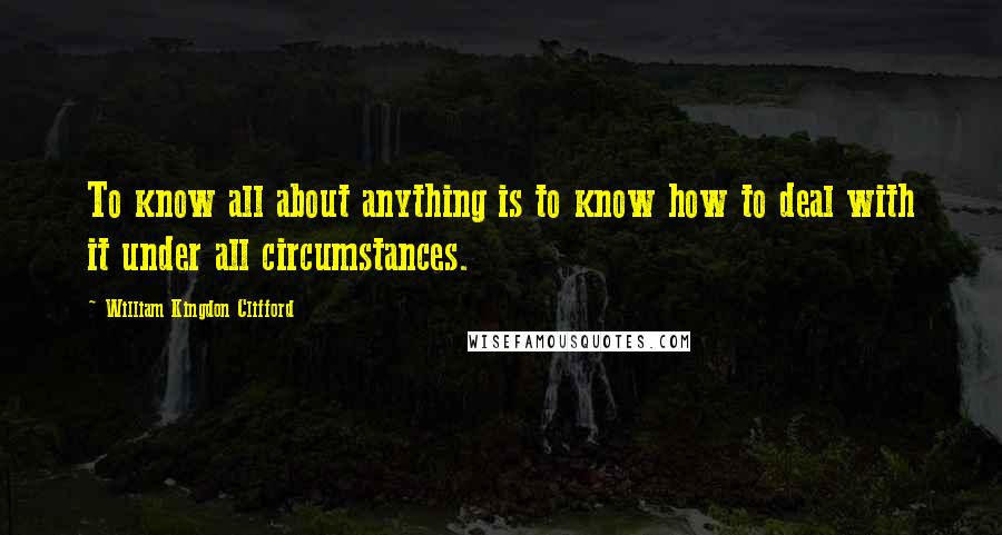 William Kingdon Clifford Quotes: To know all about anything is to know how to deal with it under all circumstances.