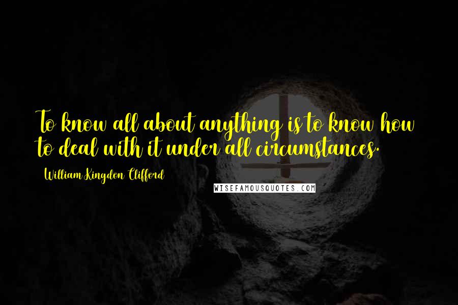 William Kingdon Clifford Quotes: To know all about anything is to know how to deal with it under all circumstances.