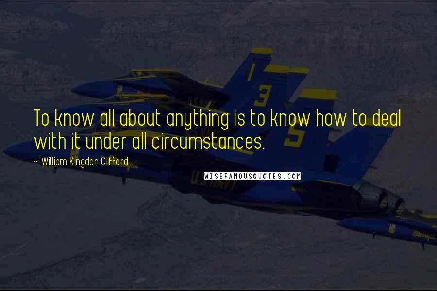 William Kingdon Clifford Quotes: To know all about anything is to know how to deal with it under all circumstances.